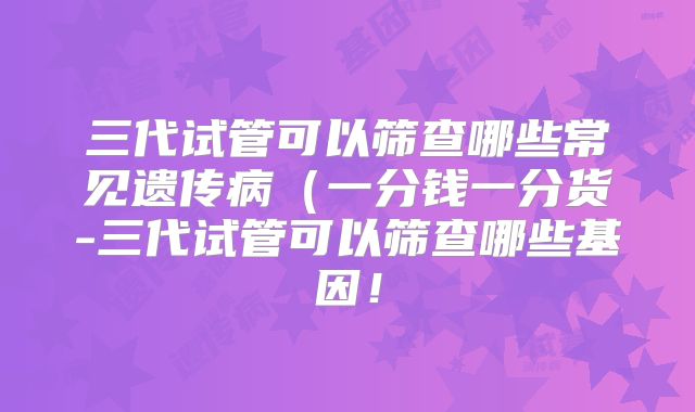三代试管可以筛查哪些常见遗传病(一分钱一分货-三代试管可以筛查哪些基因!