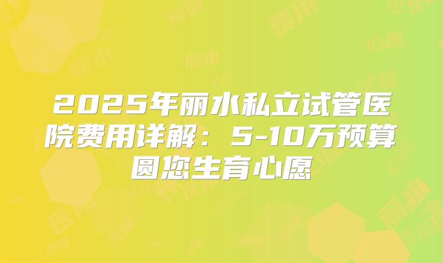 2025年丽水私立试管医院费用详解:5-10万预算圆您生育心愿