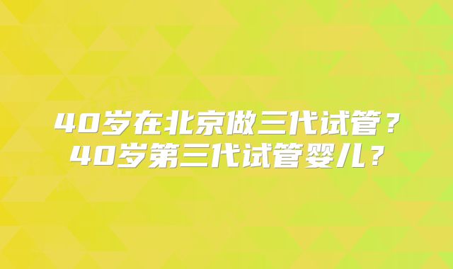 40岁在北京做三代试管？40岁第三代试管婴儿？
