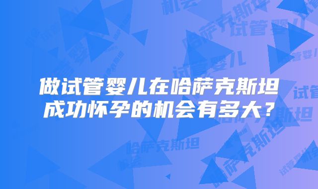 做试管婴儿在哈萨克斯坦成功怀孕的机会有多大？
