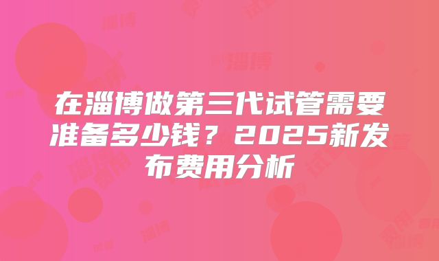 在淄博做第三代试管需要准备多少钱?2025新发布费用分析