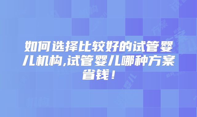 如何选择比较好的试管婴儿机构,试管婴儿哪种方案省钱！