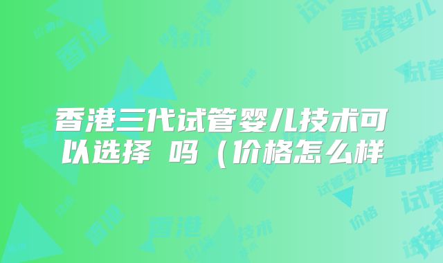 香港三代试管婴儿技术可以选择�吗(价格怎么样