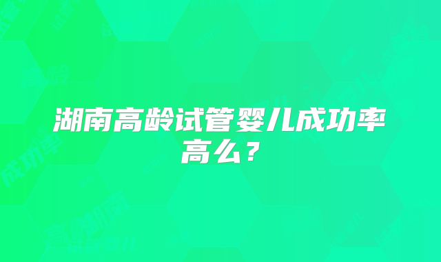 湖南高龄试管婴儿成功率高么?