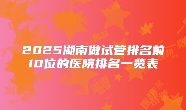 2025湖南做试管排名前10位的医院排名一览表