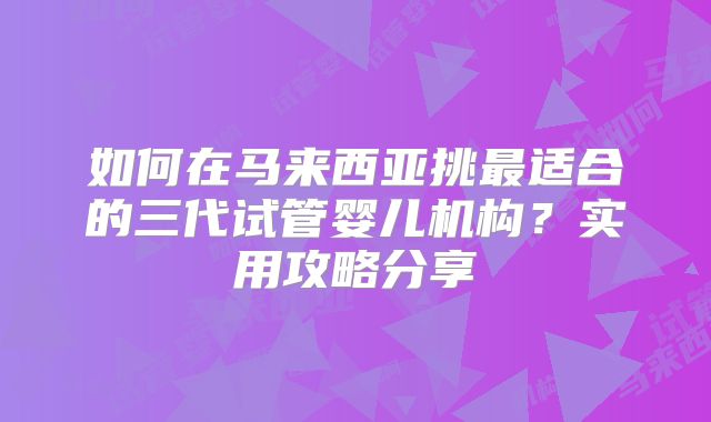 如何在马来西亚挑最适合的三代试管婴儿机构？实用攻略分享