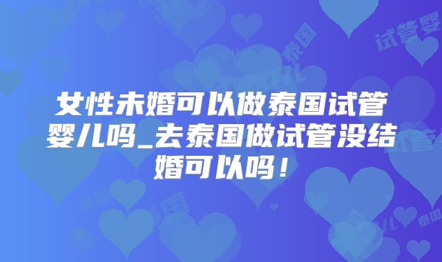 女性未婚可以做泰国试管婴儿吗_去泰国做试管没结婚可以吗！