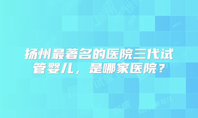 扬州最著名的医院三代试管婴儿,是哪家医院?