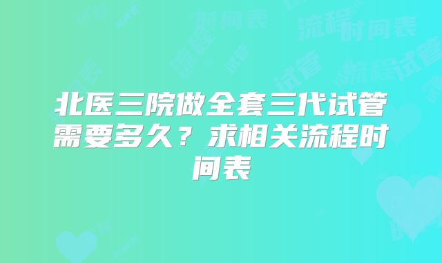 北医三院做全套三代试管需要多久？求相关流程时间表