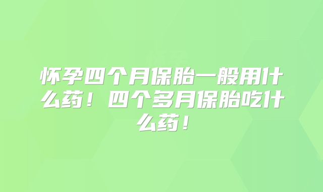 怀孕四个月保胎一般用什么药!四个多月保胎吃什么药!