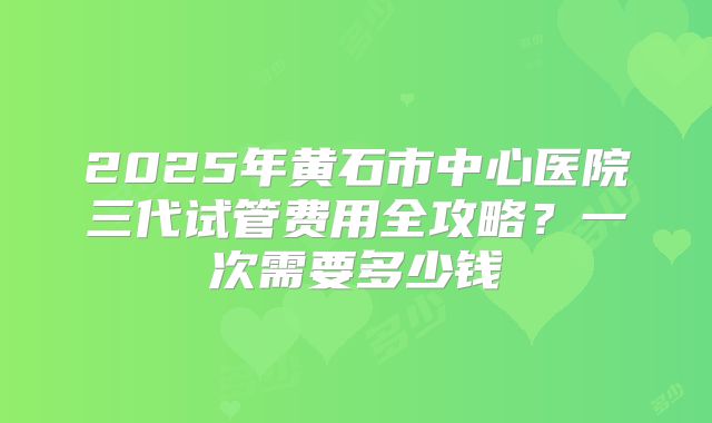 2025年黄石市中心医院三代试管费用全攻略?一次需要多少钱