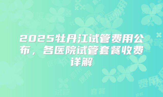 2025牡丹江试管费用公布，各医院试管套餐收费详解