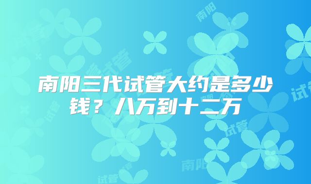 南阳三代试管大约是多少钱？八万到十二万