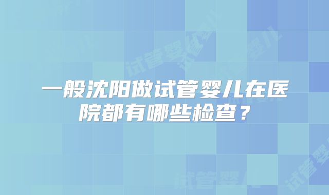 一般沈阳做试管婴儿在医院都有哪些检查?