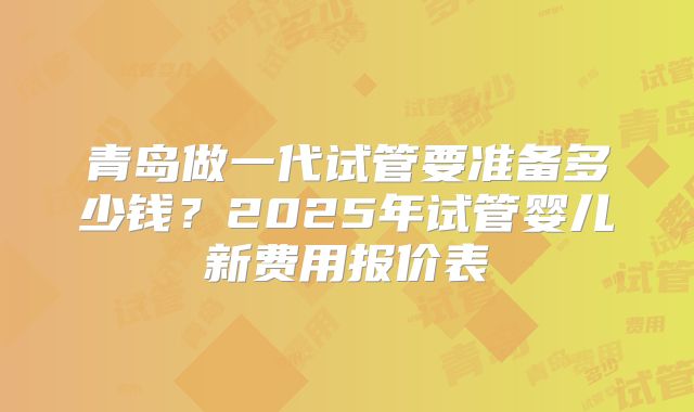 青岛做一代试管要准备多少钱?2025年试管婴儿新费用报价表