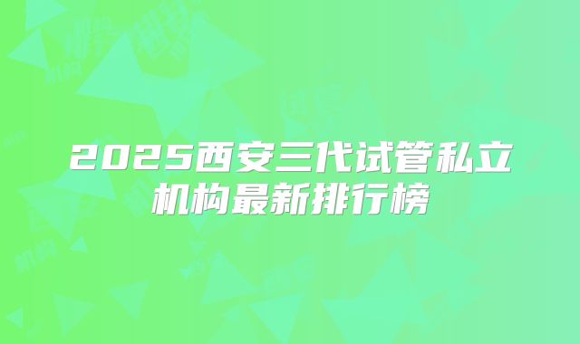 2025西安三代试管私立机构最新排行榜