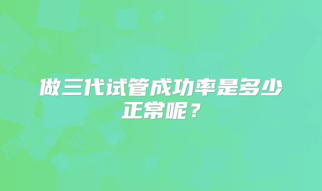 做三代试管成功率是多少正常呢？