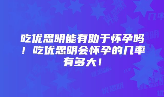 吃优思明能有助于怀孕吗!吃优思明会怀孕的几率有多大!