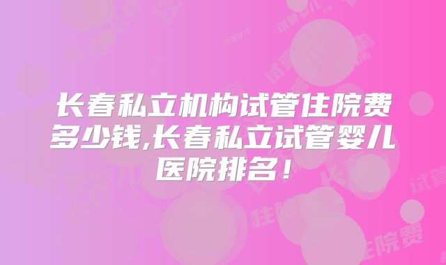 长春私立机构试管住院费多少钱,长春私立试管婴儿医院排名！