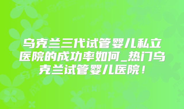 乌克兰三代试管婴儿私立医院的成功率如何_热门乌克兰试管婴儿医院!