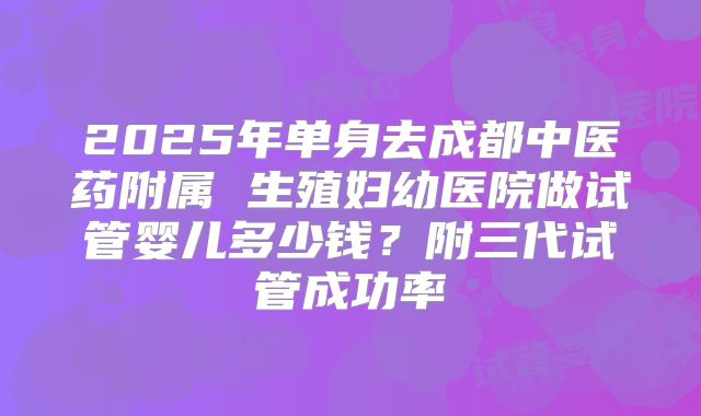 2025年单身去成都中医药附属 生殖妇幼医院做试管婴儿多少钱?附三代试管成功率