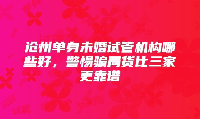 沧州单身未婚试管机构哪些好，警惕骗局货比三家更靠谱