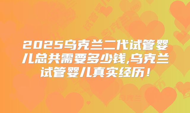 2025乌克兰二代试管婴儿总共需要多少钱,乌克兰试管婴儿真实经历！