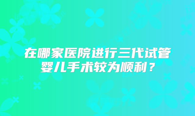 在哪家医院进行三代试管婴儿手术较为顺利？