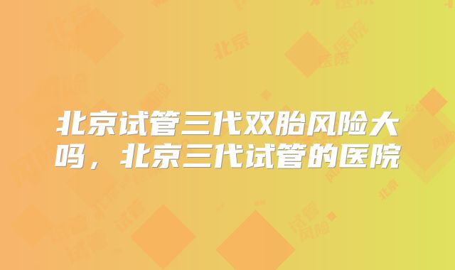 北京试管三代双胎风险大吗，北京三代试管的医院