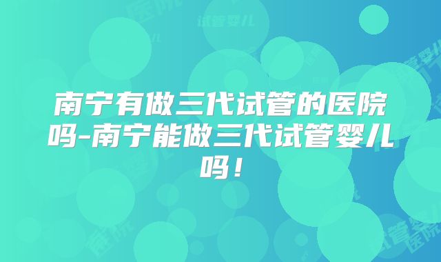 南宁有做三代试管的医院吗-南宁能做三代试管婴儿吗！