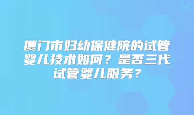 厦门市妇幼保健院的试管婴儿技术如何？是否三代试管婴儿服务？