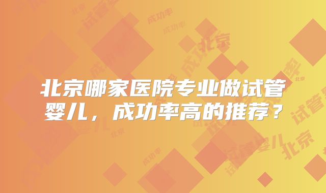 北京哪家医院专业做试管婴儿，成功率高的推荐？