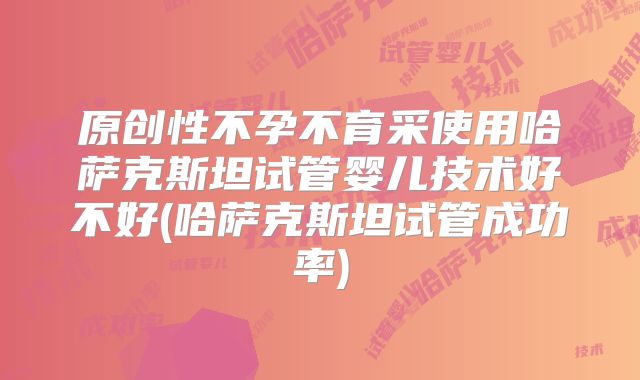 原创性不孕不育采使用哈萨克斯坦试管婴儿技术好不好(哈萨克斯坦试管成功率)