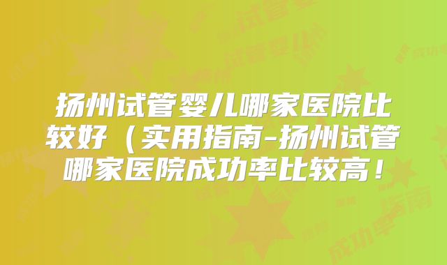 扬州试管婴儿哪家医院比较好(实用指南-扬州试管哪家医院成功率比较高!