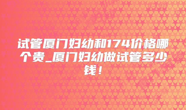 试管厦门妇幼和174价格哪个贵_厦门妇幼做试管多少钱！