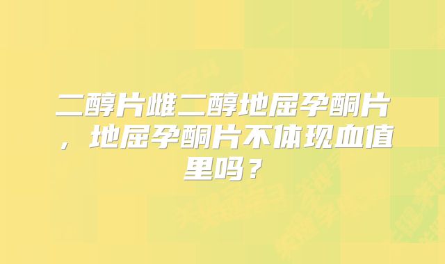 二醇片雌二醇地屈孕酮片，地屈孕酮片不体现血值里吗？
