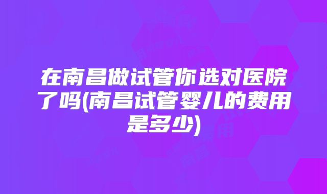 在南昌做试管你选对医院了吗(南昌试管婴儿的费用是多少)
