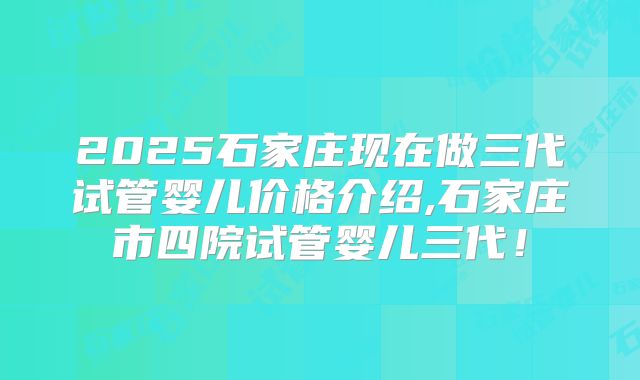 2025石家庄现在做三代试管婴儿价格介绍,石家庄市四院试管婴儿三代！