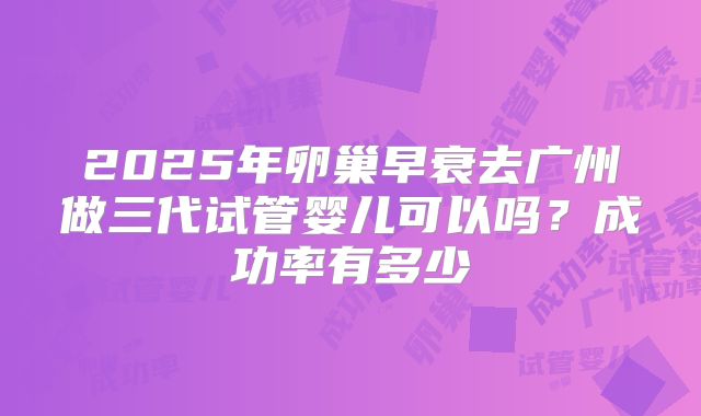 2025年卵巢早衰去广州做三代试管婴儿可以吗？成功率有多少
