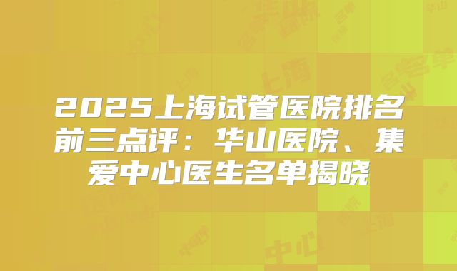 2025上海试管医院排名前三点评：华山医院、集爱中心医生名单揭晓