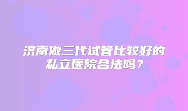 济南做三代试管比较好的私立医院合法吗？