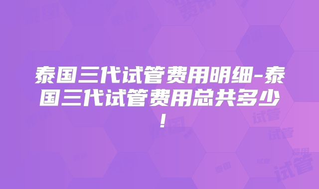 泰国三代试管费用明细-泰国三代试管费用总共多少！