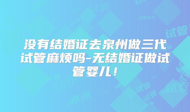没有结婚证去泉州做三代试管麻烦吗-无结婚证做试管婴儿！