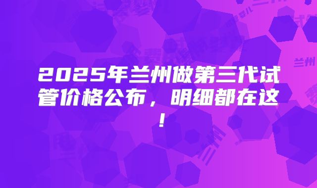 2025年兰州做第三代试管价格公布,明细都在这!