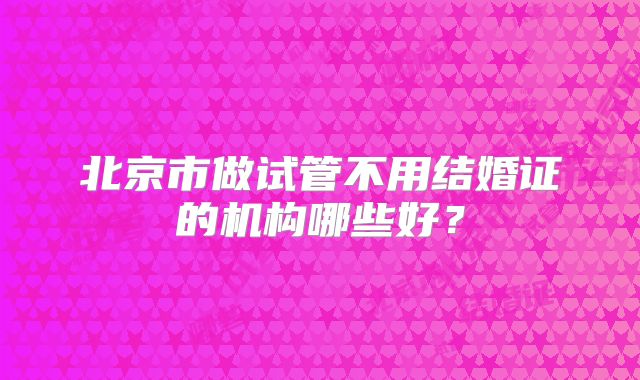 北京市做试管不用结婚证的机构哪些好?