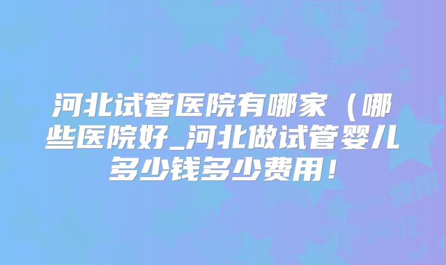 河北试管医院有哪家(哪些医院好_河北做试管婴儿多少钱多少费用!