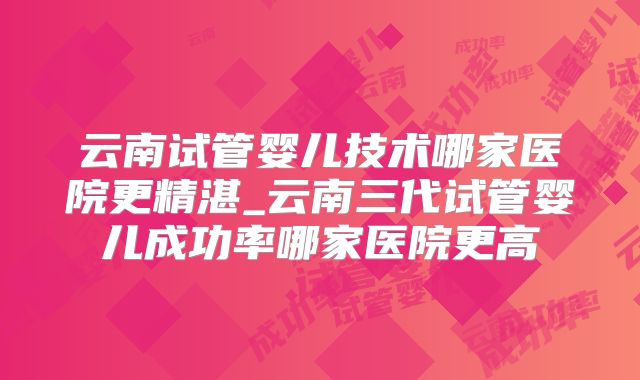 云南试管婴儿技术哪家医院更精湛_云南三代试管婴儿成功率哪家医院更高