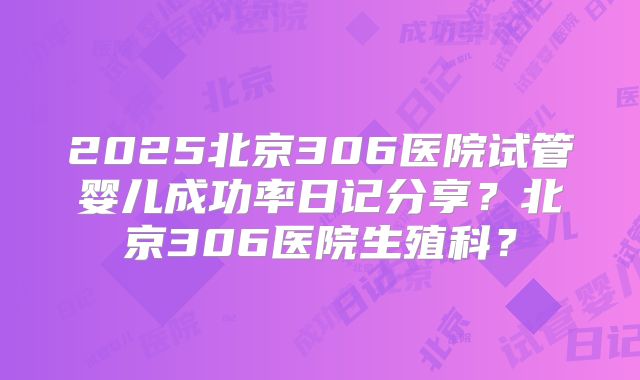 2025北京306医院试管婴儿成功率日记分享？北京306医院生殖科？