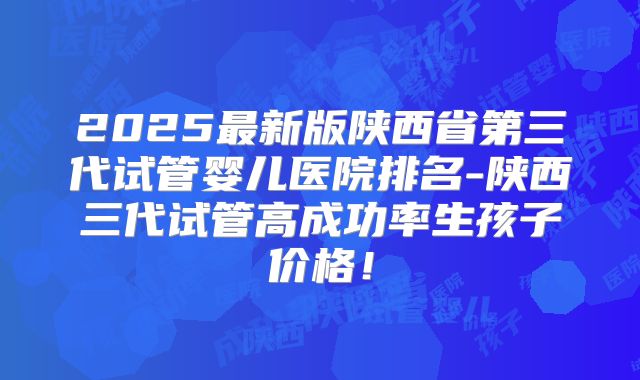 2025最新版陕西省第三代试管婴儿医院排名-陕西三代试管高成功率生孩子价格!