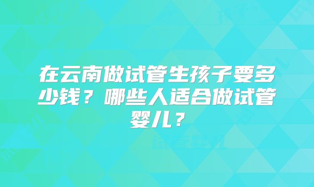 在云南做试管生孩子要多少钱?哪些人适合做试管婴儿?